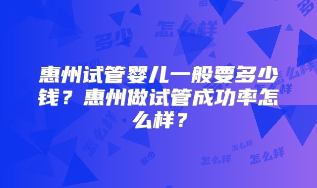 惠州试管婴儿一般要多少钱？惠州做试管成功率怎么样？