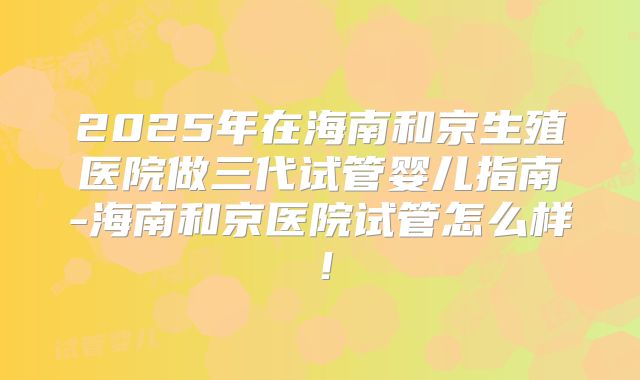 2025年在海南和京生殖医院做三代试管婴儿指南-海南和京医院试管怎么样！