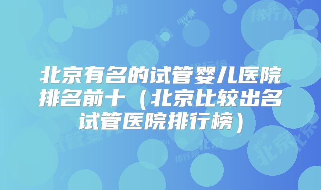 北京有名的试管婴儿医院排名前十（北京比较出名试管医院排行榜）
