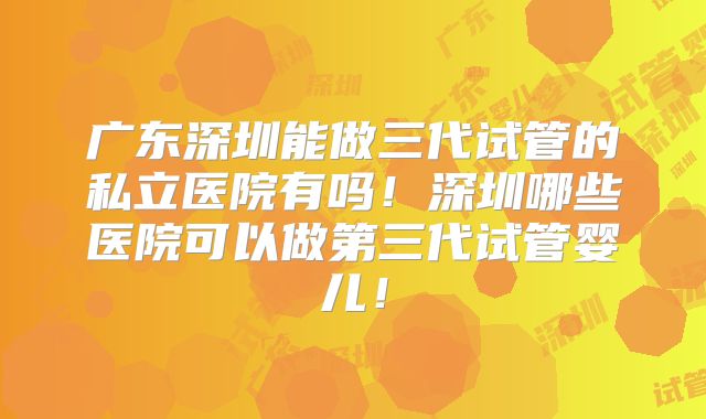 广东深圳能做三代试管的私立医院有吗!深圳哪些医院可以做第三代试管婴儿!