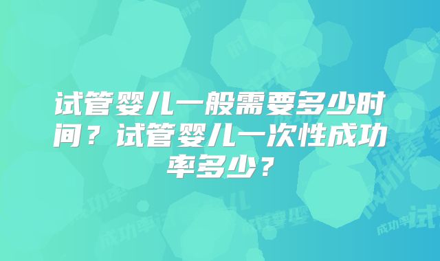 试管婴儿一般需要多少时间?试管婴儿一次性成功率多少?