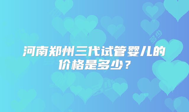河南郑州三代试管婴儿的价格是多少?