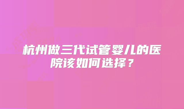 杭州做三代试管婴儿的医院该如何选择？