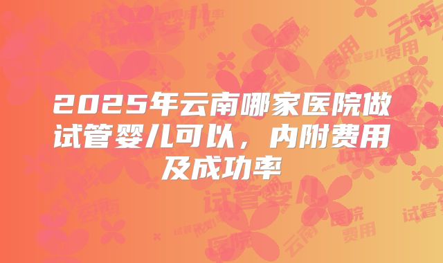 2025年云南哪家医院做试管婴儿可以,内附费用及成功率