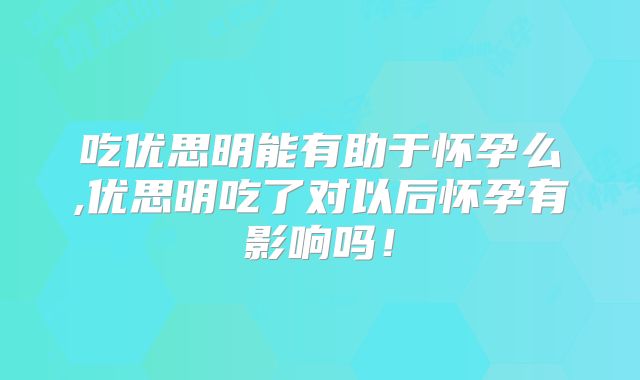 吃优思明能有助于怀孕么,优思明吃了对以后怀孕有影响吗!