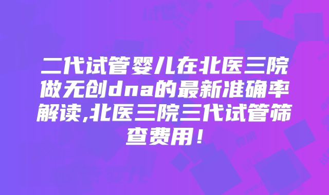二代试管婴儿在北医三院做无创dna的最新准确率解读,北医三院三代试管筛查费用!