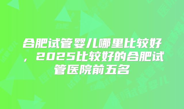 合肥试管婴儿哪里比较好，2025比较好的合肥试管医院前五名