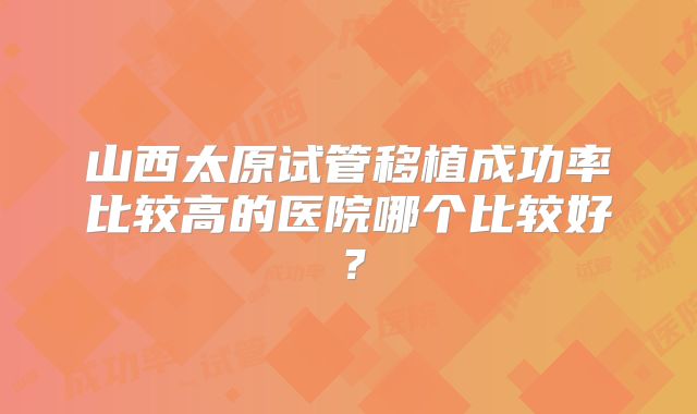山西太原试管移植成功率比较高的医院哪个比较好？