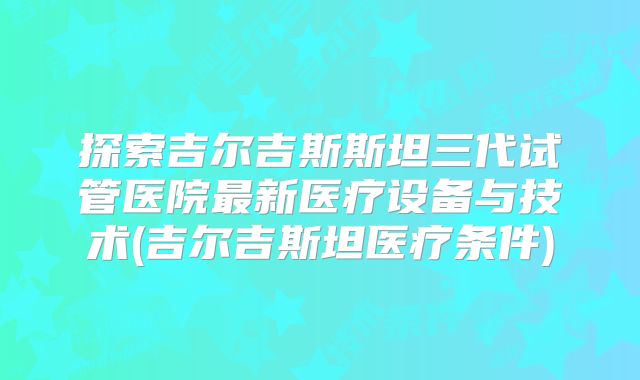 探索吉尔吉斯斯坦三代试管医院最新医疗设备与技术(吉尔吉斯坦医疗条件)