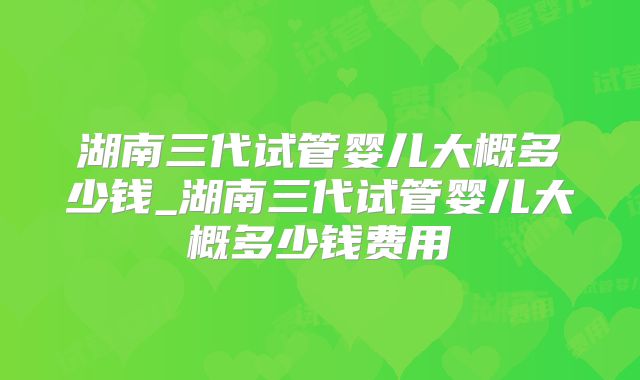 湖南三代试管婴儿大概多少钱_湖南三代试管婴儿大概多少钱费用