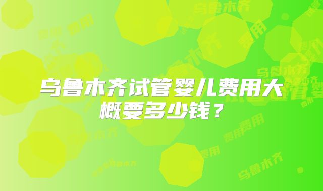 乌鲁木齐试管婴儿费用大概要多少钱？
