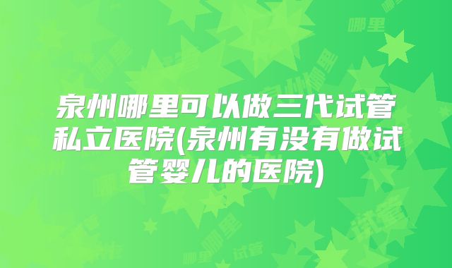 泉州哪里可以做三代试管私立医院(泉州有没有做试管婴儿的医院)