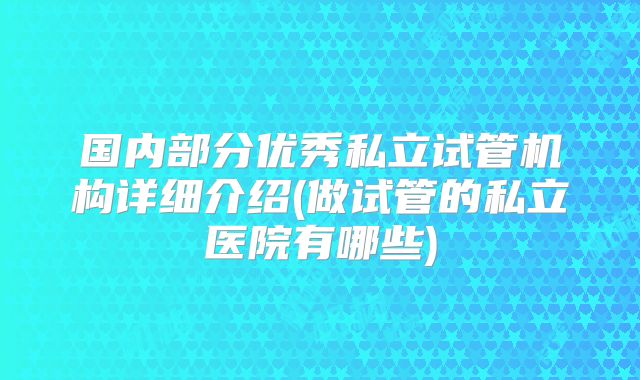 国内部分优秀私立试管机构详细介绍(做试管的私立医院有哪些)