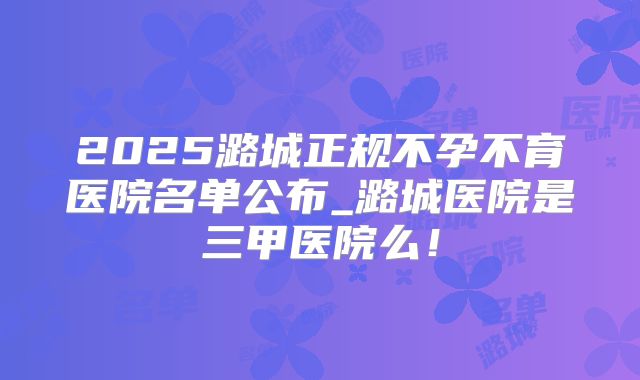 2025潞城正规不孕不育医院名单公布_潞城医院是三甲医院么!