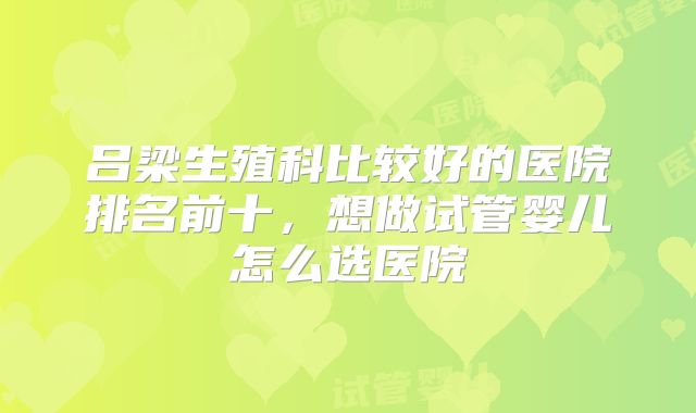 吕梁生殖科比较好的医院排名前十,想做试管婴儿怎么选医院