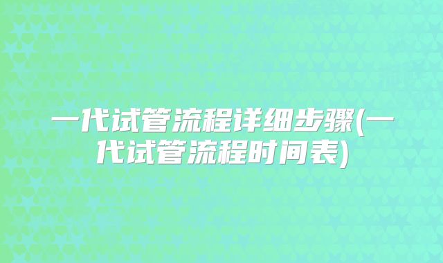 一代试管流程详细步骤(一代试管流程时间表)