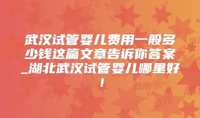 武汉试管婴儿费用一般多少钱这篇文章告诉你答案_湖北武汉试管婴儿哪里好!