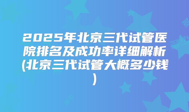 2025年北京三代试管医院排名及成功率详细解析(北京三代试管大概多少钱)