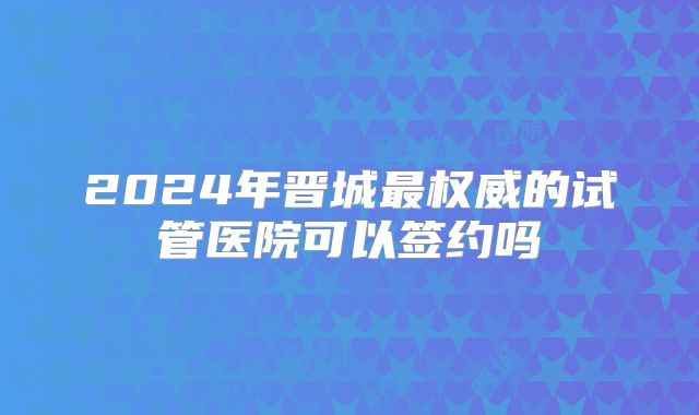 2024年晋城最权威的试管医院可以签约吗