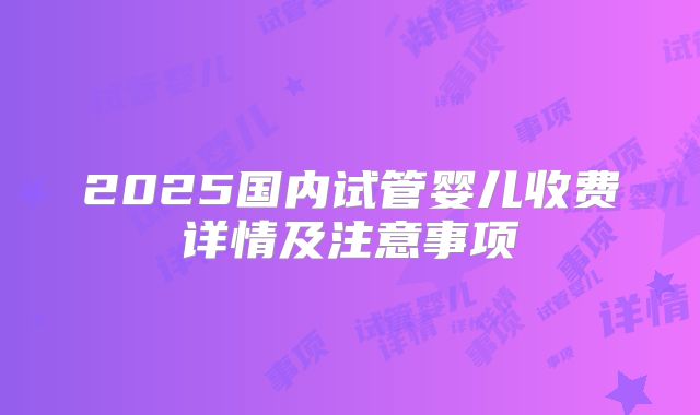 2025国内试管婴儿收费详情及注意事项