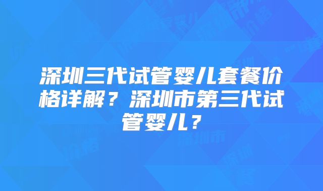 深圳三代试管婴儿套餐价格详解？深圳市第三代试管婴儿？