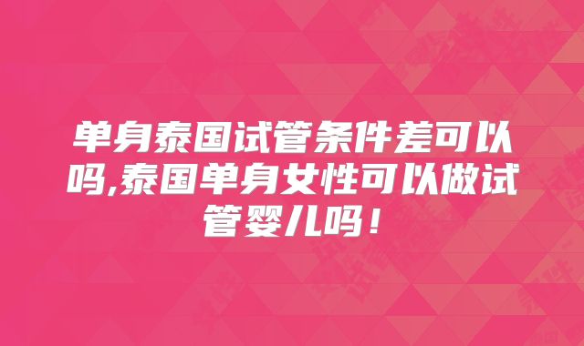 单身泰国试管条件差可以吗,泰国单身女性可以做试管婴儿吗!
