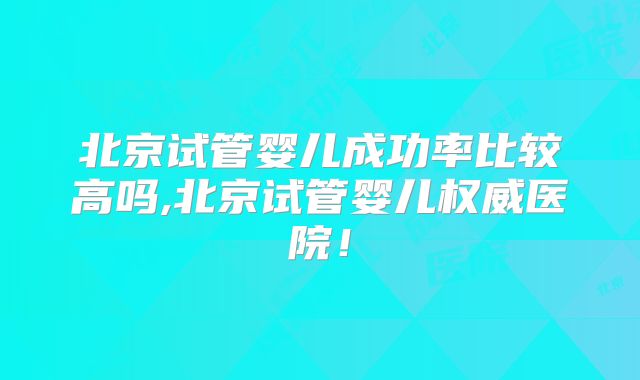 北京试管婴儿成功率比较高吗,北京试管婴儿权威医院！