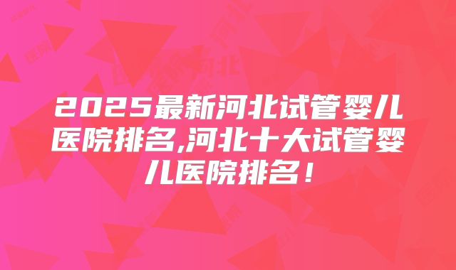 2025最新河北试管婴儿医院排名,河北十大试管婴儿医院排名！