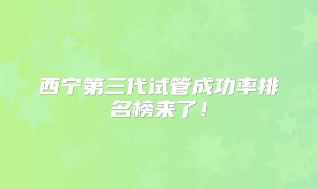 西宁第三代试管成功率排名榜来了!