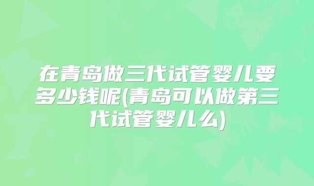 在青岛做三代试管婴儿要多少钱呢(青岛可以做第三代试管婴儿么)