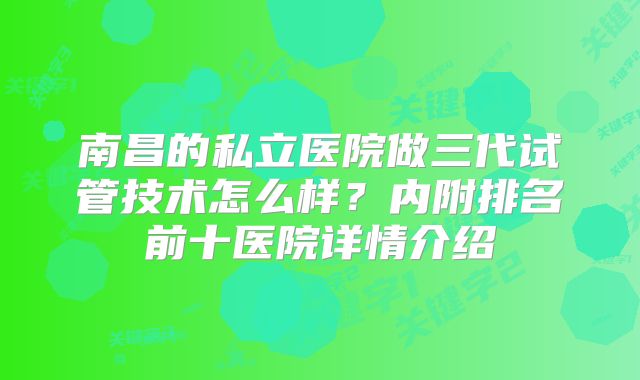 南昌的私立医院做三代试管技术怎么样？内附排名前十医院详情介绍