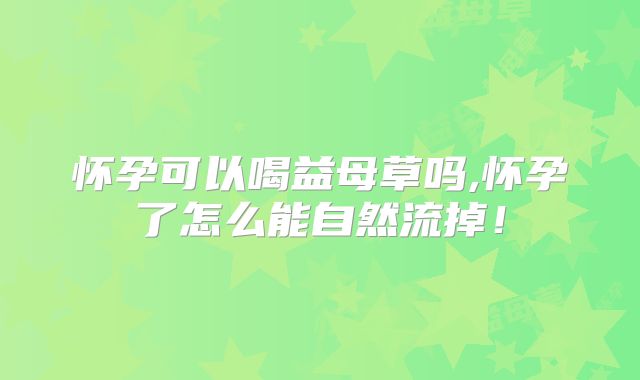 怀孕可以喝益母草吗,怀孕了怎么能自然流掉!