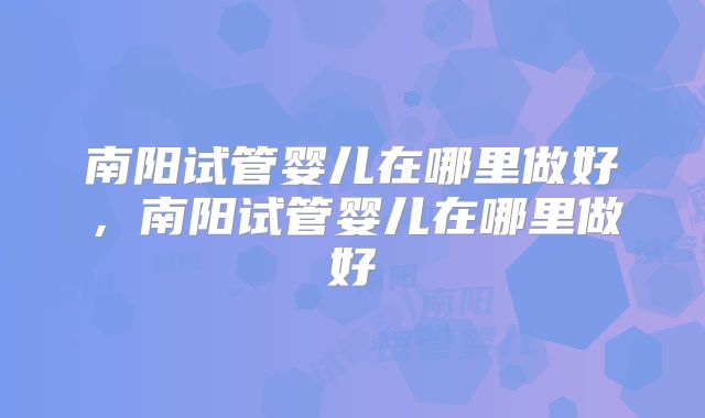 南阳试管婴儿在哪里做好，南阳试管婴儿在哪里做好