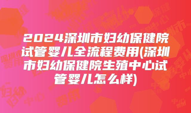2024深圳市妇幼保健院试管婴儿全流程费用(深圳市妇幼保健院生殖中心试管婴儿怎么样)