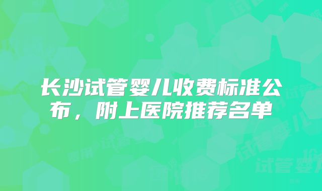 长沙试管婴儿收费标准公布,附上医院推荐名单