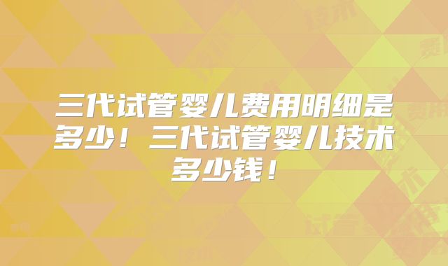 三代试管婴儿费用明细是多少！三代试管婴儿技术多少钱！