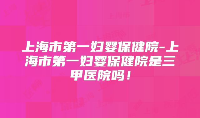 上海市第一妇婴保健院-上海市第一妇婴保健院是三甲医院吗！