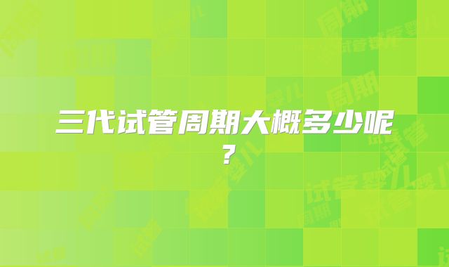 三代试管周期大概多少呢?