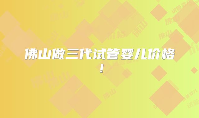 佛山做三代试管婴儿价格！