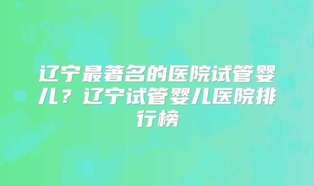辽宁最著名的医院试管婴儿?辽宁试管婴儿医院排行榜
