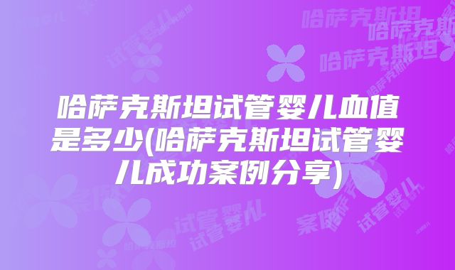 哈萨克斯坦试管婴儿血值是多少(哈萨克斯坦试管婴儿成功案例分享)
