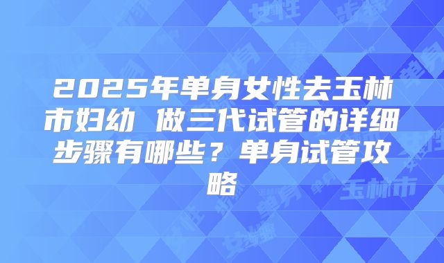 2025年单身女性去玉林市妇幼 做三代试管的详细步骤有哪些？单身试管攻略