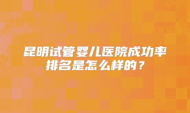 昆明试管婴儿医院成功率排名是怎么样的？