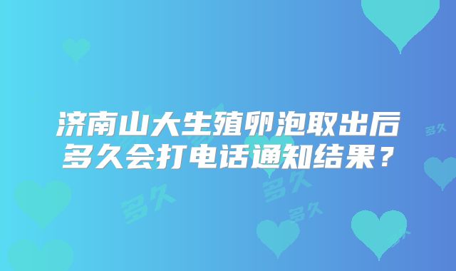济南山大生殖卵泡取出后多久会打电话通知结果?