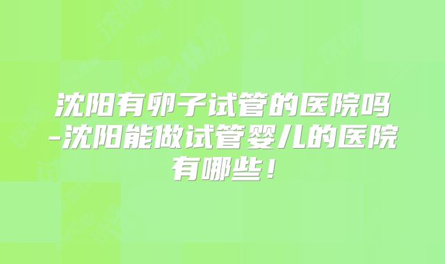 沈阳有卵子试管的医院吗-沈阳能做试管婴儿的医院有哪些!