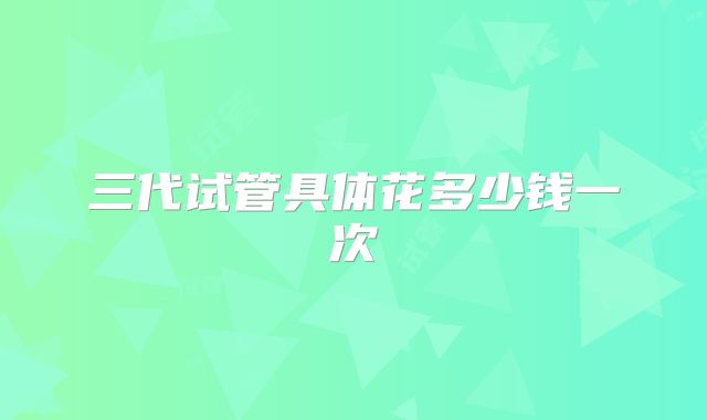 三代试管具体花多少钱一次