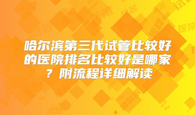 哈尔滨第三代试管比较好的医院排名比较好是哪家?附流程详细解读