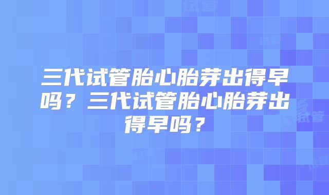 三代试管胎心胎芽出得早吗?三代试管胎心胎芽出得早吗?