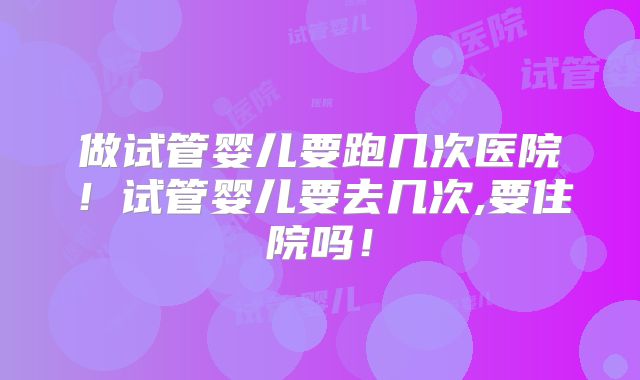 做试管婴儿要跑几次医院！试管婴儿要去几次,要住院吗！