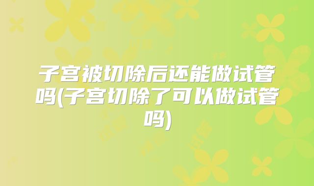子宫被切除后还能做试管吗(子宫切除了可以做试管吗)